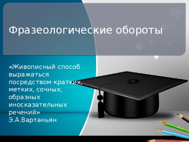 Фразеологические обороты «Живописный способ выражаться посредством кратких, метких, сочных, образных иносказательных речений» Э.А.Вартаньян