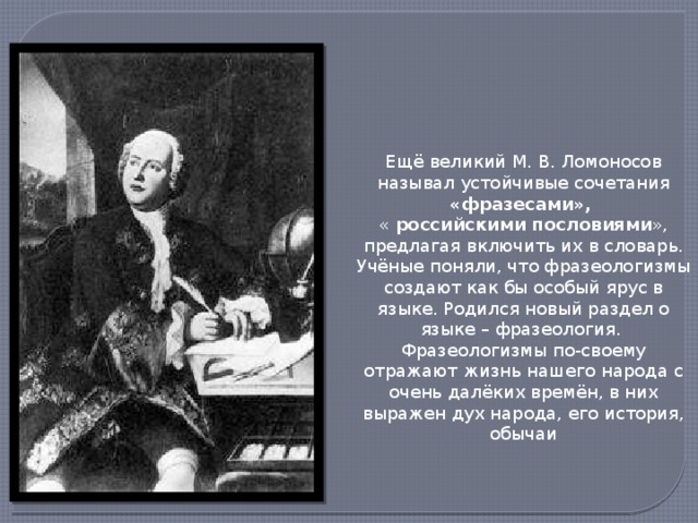 Ещё великий М. В. Ломоносов называл устойчивые сочетания «фразесами»,  « российскими пословиями », предлагая включить их в словарь. Учёные поняли, что фразеологизмы создают как бы особый ярус в языке. Родился новый раздел о языке – фразеология. Фразеологизмы по-своему отражают жизнь нашего народа с очень далёких времён, в них выражен дух народа, его история, обычаи