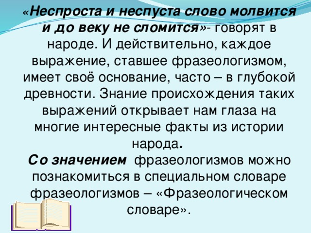 « Неспроста и неспуста слово молвится и до веку не сломится» - говорят в народе. И действительно, каждое выражение, ставшее фразеологизмом, имеет своё основание, часто – в глубокой древности. Знание происхождения таких выражений открывает нам глаза на многие интересные факты из истории народа . Со значением фразеологизмов можно познакомиться в специальном словаре фразеологизмов – «Фразеологическом словаре».