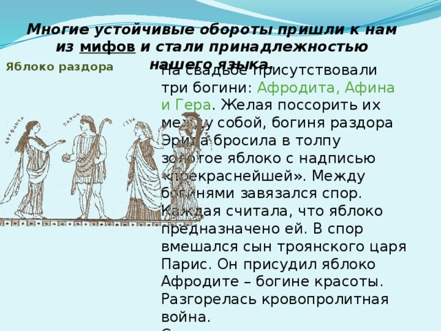 Многие устойчивые обороты пришли к нам из мифов  и стали принадлежностью нашего языка.   Яблоко раздора    На свадьбе присутствовали три богини: Афродита, Афина и Гера . Желая поссорить их между собой, богиня раздора Эрида бросила в толпу золотое яблоко с надписью «прекраснейшей». Между богинями завязался спор. Каждая считала, что яблоко предназначено ей. В спор вмешался сын троянского царя Парис. Он присудил яблоко Афродите – богине красоты. Разгорелась кровопролитная война. С тех пор мы называем повод для разногласий, спора ЯБЛОКОМ РАЗДОРА