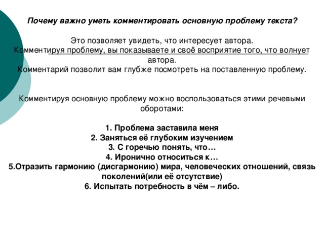 Почему важно уметь комментировать основную проблему текста?  Это позволяет увидеть, что интересует автора. Комментируя проблему, вы показываете и своё восприятие того, что волнует автора. Комментарий позволит вам глубже посмотреть на поставленную проблему. 1. Проблема заставила меня 2. Заняться её глубоким изучением 3. С горечью понять, что… 4. Иронично относиться к… 5.Отразить гармонию (дисгармонию) мира, человеческих отношений, связь поколений(или её отсутствие) 6. Испытать потребность в чём – либо.