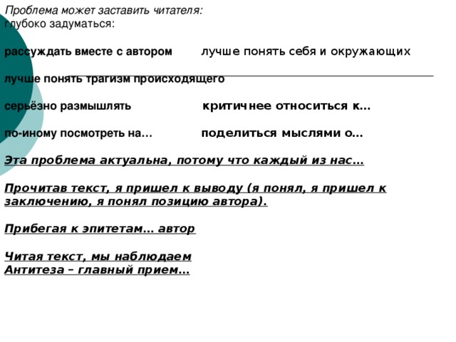 Проблема может заставить читателя: глубоко задуматься: рассуждать вместе с автором лучше понять себя и окружающих  лучше понять трагизм происходящего  серьёзно размышлять критичнее относиться к…  по-иному посмотреть на… поделиться мыслями о…  Эта проблема актуальна, потому что каждый из нас…  Прочитав текст, я пришел к выводу (я понял, я пришел к заключению, я понял позицию автора).  Прибегая к эпитетам… автор  Читая текст, мы наблюдаем Антитеза – главный прием…