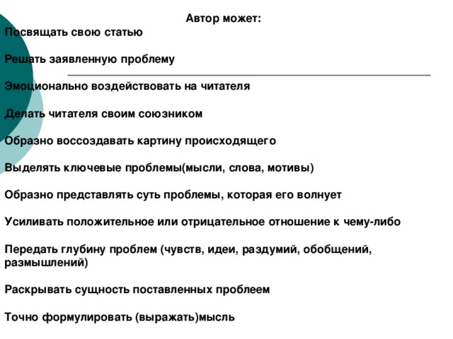 Автор может: Посвящать свою статью  Решать заявленную проблему  Эмоционально воздействовать на читателя  Делать читателя своим союзником  Образно воссоздавать картину происходящего  Выделять ключевые проблемы(мысли, слова, мотивы)  Образно представлять суть проблемы, которая его волнует  Усиливать положительное или отрицательное отношение к чему-либо  Передать глубину проблем (чувств, идеи, раздумий, обобщений, размышлений)  Раскрывать сущность поставленных проблеем  Точно формулировать (выражать)мысль