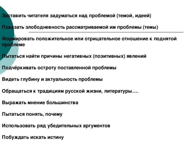 Заставить читателя задуматься над проблемой (темой, идеей) Показать злободневность рассматриваемой им проблемы (темы)  Формировать положительное или отрицательное отношение к поднятой проблеме  Пытаться найти причины негативных (позитивных) явлений  Подчёркивать остроту поставленной проблемы  Видеть глубину и актуальность проблемы  Обращаться к традициям русской жизни, литературы….  Выражать мнение большинства  Пытаться понять, почему  Использовать ряд убедительных аргументов  Побуждать искать истину