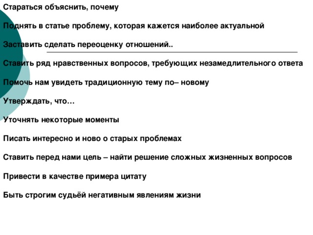 Стараться объяснить, почему  Поднять в статье проблему, которая кажется наиболее актуальной  Заставить сделать переоценку отношений..  Ставить ряд нравственных вопросов, требующих незамедлительного ответа  Помочь нам увидеть традиционную тему по– новому  Утверждать, что…  Уточнять некоторые моменты  Писать интересно и ново о старых проблемах  Ставить перед нами цель – найти решение сложных жизненных вопросов  Привести в качестве примера цитату  Быть строгим судьёй негативным явлениям жизни