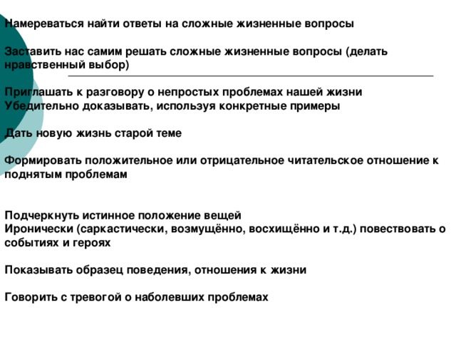 Намереваться найти ответы на сложные жизненные вопросы  Заставить нас самим решать сложные жизненные вопросы (делать нравственный выбор) Приглашать к разговору о непростых проблемах нашей жизни Убедительно доказывать, используя конкретные примеры  Дать новую жизнь старой теме  Формировать положительное или отрицательное читательское отношение к поднятым проблемам   Подчеркнуть истинное положение вещей Иронически (саркастически, возмущённо, восхищённо и т.д.) повествовать о событиях и героях  Показывать образец поведения, отношения к жизни  Говорить с тревогой о наболевших проблемах