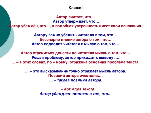 Клише: Автор считает, что…  Автор утверждает, что… Автор убеждён, что…, и подобная уверенность имеет свои основания.  Автору важно убедить читателя в том, что… Бесспорно мнение автора о том, что… Автор подводит читателя к мысли о том, что…  Автор стремиться донести до читателя мысль о том, что… Решая проблему, автор приходит к выводу: … … – в этих словах, по – моему, отражена основная проблема текста.  … – это высказывание точно отражает мысль автора. Позиция автора очевидна:… … – такова позиция автора.  … – вот идея текста. Автор убеждает читателя в том, что…  