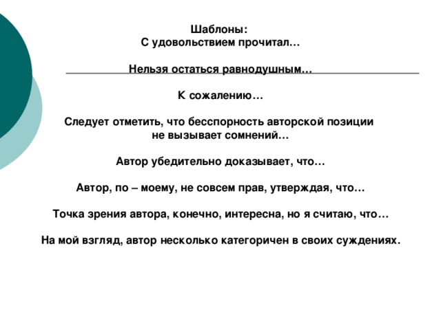 Шаблоны:  С удовольствием прочитал…  Нельзя остаться равнодушным…  К сожалению…  Следует отметить, что бесспорность авторской позиции не вызывает сомнений…  Автор убедительно доказывает, что…  Автор, по – моему, не совсем прав, утверждая, что…  Точка зрения автора, конечно, интересна, но я считаю, что…  На мой взгляд, автор несколько категоричен в своих суждениях.