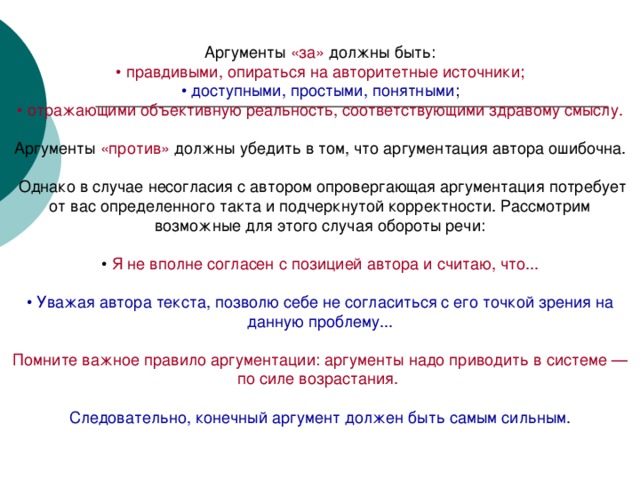 «за» • правдивыми, опираться на авторитетные источники; • доступными, простыми, понятными; • отражающими объективную реальность, соответствующими здравому смыслу. «против» Я не вполне согласен с позицией автора и считаю, что... • Уважая автора текста, позволю себе не согласиться с его точкой зрения на данную проблему... Помните важное правило аргументации: аргументы надо приводить в системе — по силе возрастания.  Следовательно, конечный аргумент должен быть самым сильным.