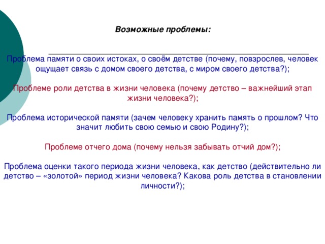 Возможные проблемы:   Проблема памяти о своих истоках, о своём детстве (почему, повзрослев, человек ощущает связь с домом своего детства, с миром своего детства?); Проблеме роли детства в жизни человека (почему детство – важнейший этап жизни человека?); Проблема исторической памяти (зачем человеку хранить память о прошлом? Что значит любить свою семью и свою Родину?); Проблеме отчего дома (почему нельзя забывать отчий дом?); Проблема оценки такого периода жизни человека, как детство (действительно ли детство – «золотой» период жизни человека? Какова роль детства в становлении личности?);