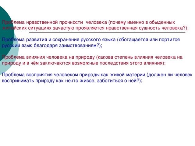 Проблема нравственной прочности  человека (почему именно в обыденных житейских ситуациях зачастую проявляется нравственная сущность человека?); Проблема развития и сохранения русского языка (обогащается или портится русский язык благодаря заимствованиям?); Проблема влияния человека на природу (какова степень влияния человека на природу и в чём заключаются возможные последствия этого влияния); Проблема восприятия человеком природы как живой материи (должен ли человек воспринимать природу как нечто живое, заботиться о ней?);