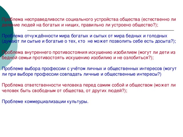 Проблема несправедливости социального устройства общества (естественно ли деление людей на богатых и нищих, правильно ли устроено общество?); Проблема отчуждённости мира богатых и сытых от мира бедных и голодных (думают ли сытые и богатые о тех, кто  не может позволить себе есть досыта?); Проблема внутреннего противостояния искушению изобилием (могут ли дети из бедной семьи противостоять искушению изобилию и не озлобиться?); Проблеме выбора профессии с учётом личных и общественных интересов (могут ли при выборе профессии совпадать личные и общественные интересы?) Проблема ответственности человека перед самим собой и обществом (может ли человек быть свободным от общества, от других людей?); Проблеме коммерциализации культуры.