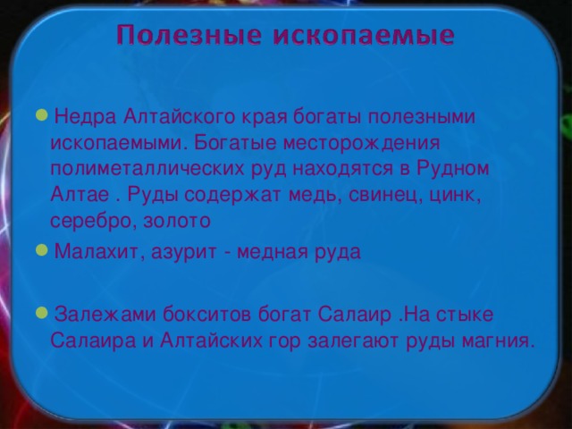 Недра Алтайского края богаты полезными ископаемыми. Богатые месторождения полиметаллических руд находятся в Рудном Алтае . Руды содержат медь, свинец, цинк, серебро, золото Малахит, азурит - медная руда  Залежами бокситов богат Салаир .На стыке Салаира и Алтайских гор залегают руды магния.