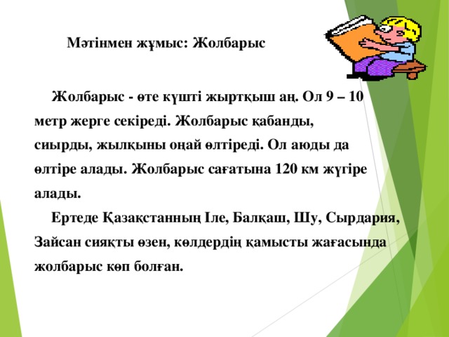 Мәтінмен жұмыс: Жолбарыс    Жолбарыс - өте күшті жыртқыш аң. Ол 9 – 10 метр жерге секіреді. Жолбарыс қабанды, сиырды, жылқыны оңай өлтіреді. Ол аюды да өлтіре алады. Жолбарыс сағатына 120 км жүгіре алады.  Ертеде Қазақстанның Іле, Балқаш, Шу, Сырдария, Зайсан сияқты өзен, көлдердің қамысты жағасында жолбарыс көп болған.