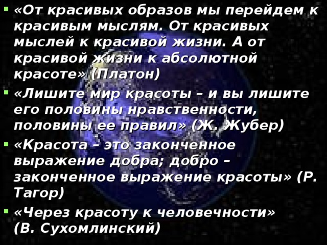 «От красивых образов мы перейдем к красивым мыслям. От красивых мыслей к красивой жизни. А от красивой жизни к абсолютной красоте» (Платон) «Лишите мир красоты – и вы лишите его половины нравственности, половины ее правил» (Ж. Жубер) «Красота – это законченное выражение добра; добро – законченное выражение красоты» (Р. Тагор) «Через красоту к человечности»   (В. Сухомлинский)