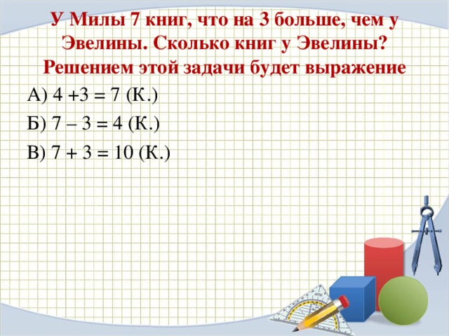 У Милы 7 книг, что на 3 больше, чем у Эвелины. Сколько книг у Эвелины? Решением этой задачи будет выражение А) 4 +3 = 7 (К.) Б) 7 – 3 = 4 (К.) В) 7 + 3 = 10 (К.)