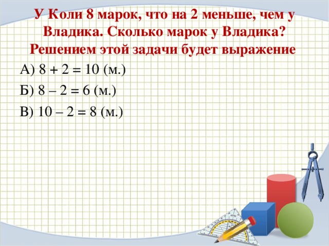 У Коли 8 марок, что на 2 меньше, чем у Владика. Сколько марок у Владика? Решением этой задачи будет выражение А) 8 + 2 = 10 (м.) Б) 8 – 2 = 6 (м.) В) 10 – 2 = 8 (м.)