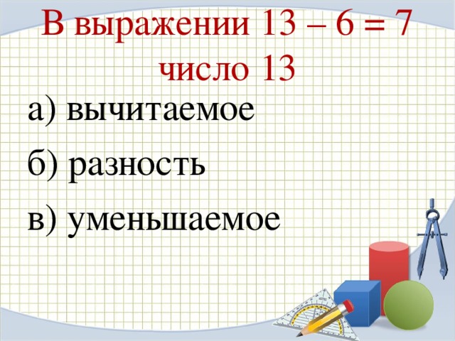 В выражении 13 – 6 = 7 число 13 а) вычитаемое б) разность в) уменьшаемое