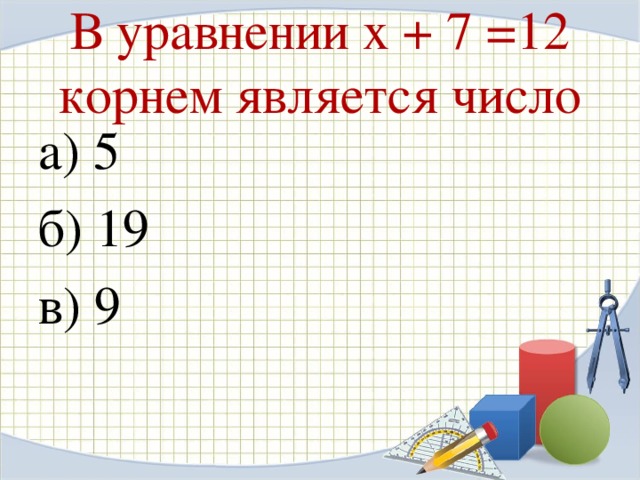 В уравнении х + 7 =12 корнем является число а) 5 б) 19 в) 9