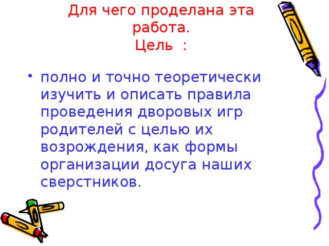 Для чего проделана эта работа.  Цель : полно и точно теоретически изучить и описать правила проведения дворовых игр родителей с целью их возрождения, как формы организации досуга наших сверстников. Для чего проделана эта работа.  Цели : Узнать какие игры знают и играют дети 9-10лет Узнать в какие игры играли их родители, бабушки-дедушки Познакомить одноклассников с игрой, в которую играли их родители.