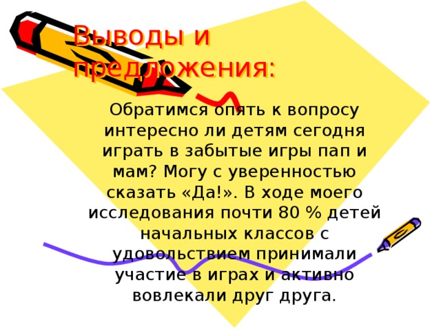 Выводы и предложения:   Обратимся опять к вопросу интересно ли детям сегодня играть в забытые игры пап и мам? Могу с уверенностью сказать «Да!». В ходе моего исследования почти 80 % детей начальных классов с удовольствием принимали участие в играх и активно вовлекали друг друга.