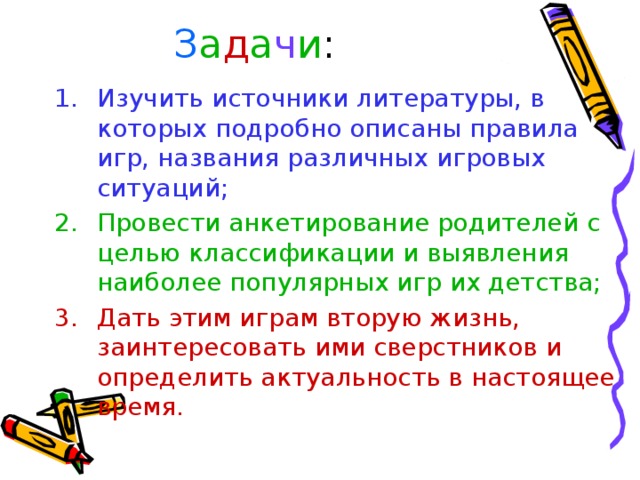 З а д а ч и : Изучить источники литературы, в которых подробно описаны правила игр, названия различных игровых ситуаций; Провести анкетирование родителей с целью классификации и выявления наиболее популярных игр их детства; Дать этим играм вторую жизнь, заинтересовать ими сверстников и определить актуальность в настоящее время. З а д ачи: Провести социологический опрос среди сверстников в школе. Проанализировать результаты опроса. Выявить давно позабытую игру, в которую дети с удовольствием поиграли Узнать историю игры. Познакомить с игрой детей.