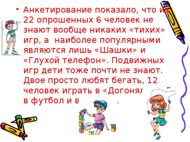 Анкетирование показало, что из 22 опрошенных 6 человек не знают вообще никаких «тихих» игр, а наиболее популярными являются лишь «Шашки» и «Глухой телефон». Подвижных игр дети тоже почти не знают. Двое просто любят бегать, 12 человек играть в «Догонялки», 5 в футбол и волейбол.