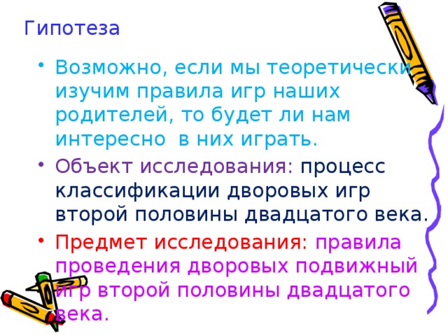 Гипотеза Возможно, если мы теоретически изучим правила игр наших родителей, то будет ли нам интересно в них играть. Объект исследования: процесс классификации дворовых игр второй половины двадцатого века. Предмет исследования: правила проведения дворовых подвижный игр второй половины двадцатого века. В результате опроса 42 детей в возрасте 9-10 лет было выявлено Что дети 9-10 лет знают разнообразные тихие посиделочные игры, самые распространенные из них уголки, шашки, шахматы,игры с мячом, сидя на скамейке сабже, горячая картошка, одиннадцать, и настольная игра монополия.