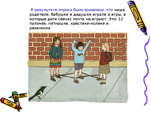 В результате опроса было выявлено, что наши родители, бабушки и дедушки играли в игры, в которые дети сейчас почти не играют. Это- 12 палочек, пятнашки, крестики-нолики и резиночка. В результате опроса было также выявлено, что наши родители, бабушки и дедушки играли в игры, в которые дети сейчас почти не играют. Это-жмурки, пятнашки, крестики-нолики и резиночка.