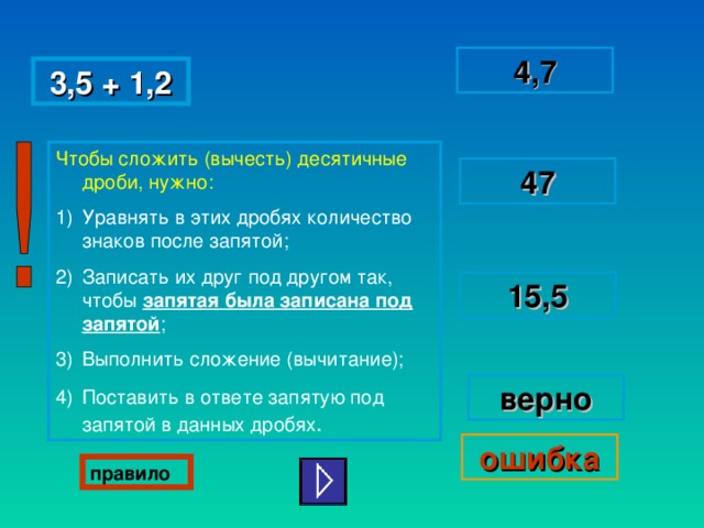 4,7 3,5 + 1,2 Чтобы сложить (вычесть) десятичные дроби, нужно: Уравнять в этих дробях количество знаков после запятой; Записать их друг под другом так, чтобы запятая была записана под запятой ; Выполнить сложение (вычитание); Поставить в ответе запятую под запятой в данных дробях . 47 15,5 верно ошибка правило