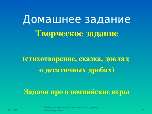 Домашнее задание Творческое задание  (стихотворение, сказка, доклад о десятичных дробях)  Задачи про олимпийские игры  10.11.16 Учитель математики: Колесникова Людмила Александровна 15