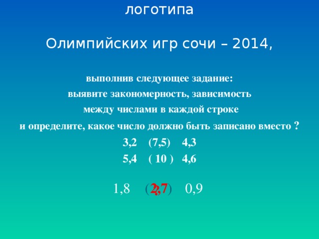 Определите диаметр монеты – логотипа   Олимпийских игр сочи – 2014, выполнив следующее задание: выявите закономерность, зависимость  между числами в каждой строке и определите, какое число должно быть записано вместо ? 3,2 (7,5) 4,3 5,4 ( 10 ) 4,6 1,8 ( ) 0,9 2,7 ?