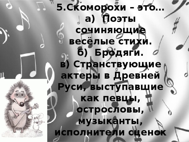 5.Скоморохи – это… а) Поэты сочиняющие весёлые стихи. б) Бродяги. в) Странствующие актеры в Древней Руси, выступавшие как певцы, острословы, музыканты, исполнители сценок