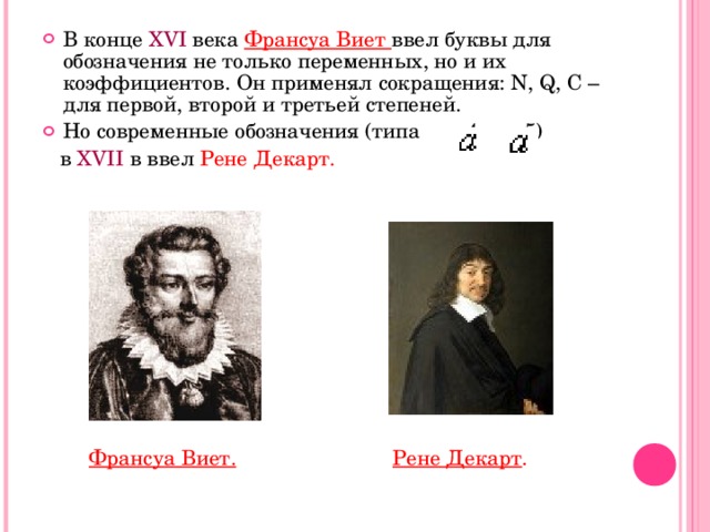 В конце ХVI века Франсуа Виет ввел буквы для обозначения не только переменных, но и их коэффициентов. Он применял сокращения: N, Q, C – для первой, второй и третьей степеней. Но современные обозначения (типа 4, 5)  в XVII в ввел Рене Декарт.  Франсуа Виет.  Рене Декарт