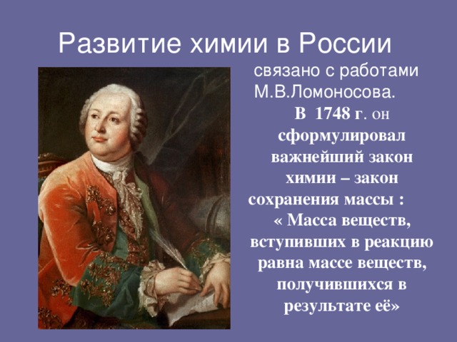 связано с работами М.В.Ломоносова. В  1748 г . он сформулировал важнейший закон химии – закон сохранения массы : « Масса веществ, вступивших в реакцию равна массе веществ, получившихся в результате её»