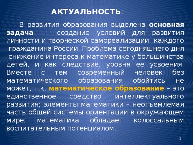 АКТУАЛЬНОСТЬ :   В развития образования выделена основная задача - создание условий для развития личности и творческой самореализации каждого гражданина России. Проблема сегодняшнего дня снижение интереса к математике у большинства детей, и как следствие, уровня ее усвоения. Вместе с тем современный человек без математического образования обойтись не может, т.к. математическое образование  – это единственное средство интеллектуального развития; элементы математики – неотъемлемая часть общей системы ориентации в окружающем мире; математика обладает колоссальным воспитательным потенциалом.