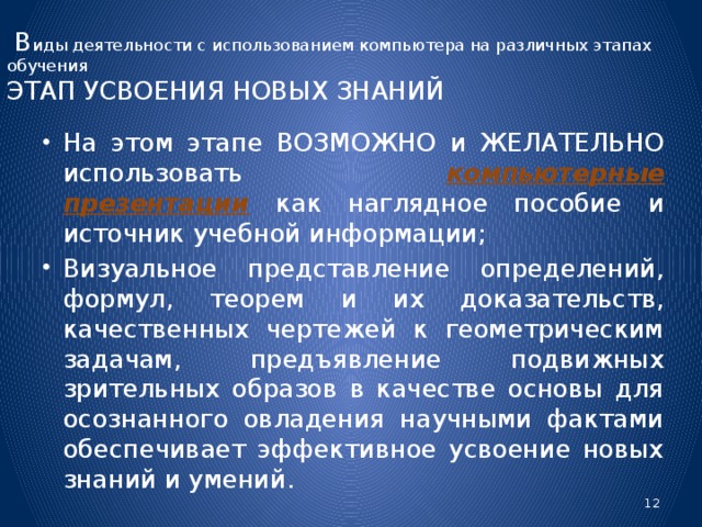 В иды деятельности с использованием компьютера на различных этапах обучения  ЭТАП УСВОЕНИЯ НОВЫХ ЗНАНИЙ На этом этапе ВОЗМОЖНО и ЖЕЛАТЕЛЬНО использовать компьютерные презентации  как наглядное пособие и источник учебной информации; Визуальное представление определений, формул, теорем и их доказательств, качественных чертежей к геометрическим задачам, предъявление подвижных зрительных образов в качестве основы для осознанного овладения научными фактами обеспечивает эффективное усвоение новых знаний и умений.