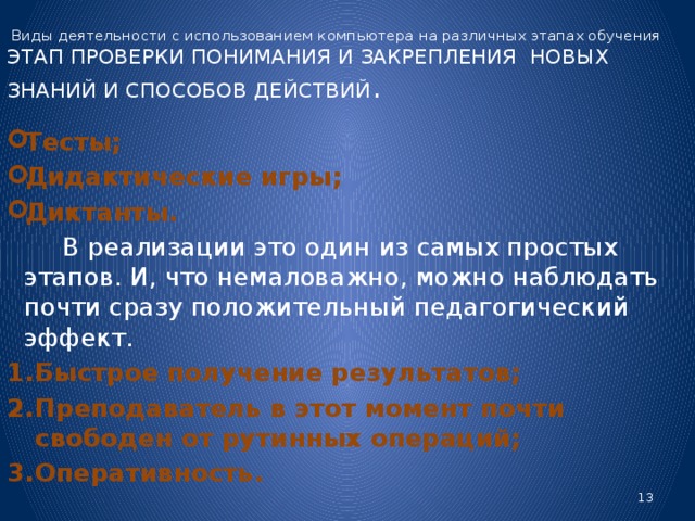 Виды деятельности с использованием компьютера на различных этапах обучения  ЭТАП ПРОВЕРКИ ПОНИМАНИЯ И ЗАКРЕПЛЕНИЯ НОВЫХ ЗНАНИЙ И СПОСОБОВ ДЕЙСТВИЙ . Тесты; Дидактические игры; Диктанты.  В реализации это один из самых простых этапов. И, что немаловажно, можно наблюдать почти сразу положительный педагогический эффект. Быстрое получение результатов; Преподаватель в этот момент почти свободен от рутинных операций; Оперативность.