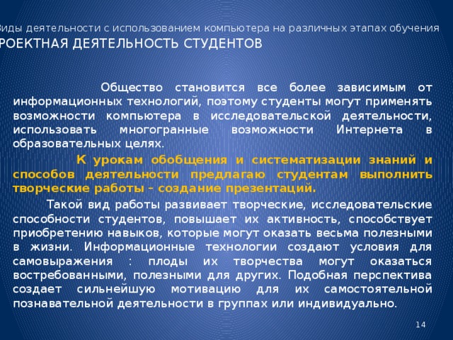 Виды деятельности с использованием компьютера на различных этапах обучения  ПРОЕКТНАЯ ДЕЯТЕЛЬНОСТЬ СТУДЕНТОВ  Общество становится все более зависимым от информационных технологий, поэтому студенты могут применять возможности компьютера в исследовательской деятельности, использовать многогранные возможности Интернета в образовательных целях.  К урокам обобщения и систематизации знаний и способов деятельности предлагаю студентам выполнить творческие работы – создание презентаций.  Такой вид работы развивает творческие, исследовательские способности студентов, повышает их активность, способствует приобретению навыков, которые могут оказать весьма полезными в жизни. Информационные технологии создают условия для самовыражения : плоды их творчества могут оказаться востребованными, полезными для других. Подобная перспектива создает сильнейшую мотивацию для их самостоятельной познавательной деятельности в группах или индивидуально.