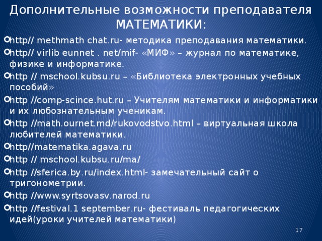 Дополнительные возможности преподавателя МАТЕМАТИКИ: http// methmath chat.ru- методика преподавания математики. http// virlib eunnet . net/mif- «МИФ» – журнал по математике, физике и информатике. http // mschool.kubsu.ru – «Библиотека электронных учебных пособий» http //comp-scince.hut.ru – Учителям математики и информатики и их любознательным ученикам. http //math.ournet.md/rukovodstvo.html – виртуальная школа любителей математики. http//matematika.agava.ru http // mschool.kubsu.ru/ma/ http //sferica.by.ru/index.html- замечательный сайт о тригонометрии. http //www.syrtsovasv.narod.ru http //festival.1 september.ru- фестиваль педагогических идей(уроки учителей математики)