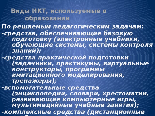 Виды ИКТ, используемые в образовании   По решаемым педагогическим задачам: -средства, обеспечивающие базовую подготовку (электронные учебники, обучающие системы, системы контроля знаний); -средства практической подготовки (задачники, практикумы, виртуальные конструкторы, программы имитационного моделирования, тренажеры); -вспомогательные средства (энциклопедии, словари, хрестоматии, развивающие компьютерные игры, мультимедийные учебные занятия); -комплексные средства (дистанционные учебные курсы).