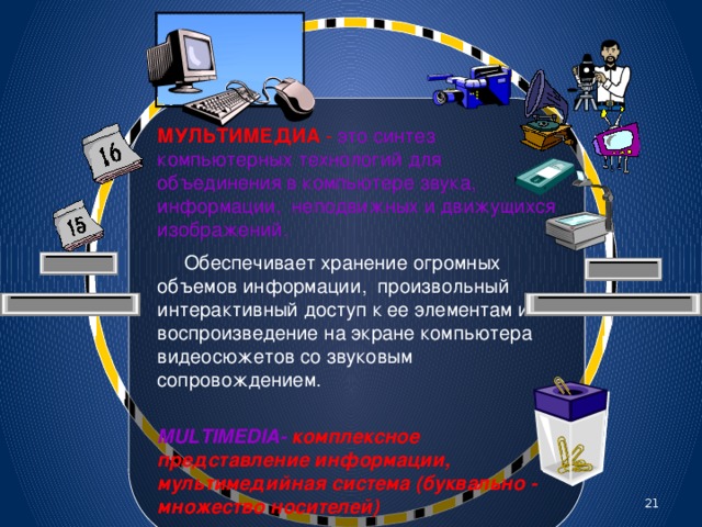 МУЛЬТИМЕДИА - это синтез компьютерных технологий для объединения в компьютере звука, информации, неподвижных и движущихся изображений.  Обеспечивает хранение огромных объемов информации, произвольный интерактивный доступ к ее элементам и воспроизведение на экране компьютера видеосюжетов со звуковым сопровождением.  MULTIMEDIA- комплексное представление информации, мультимедийная система (буквально - множество носителей) 20