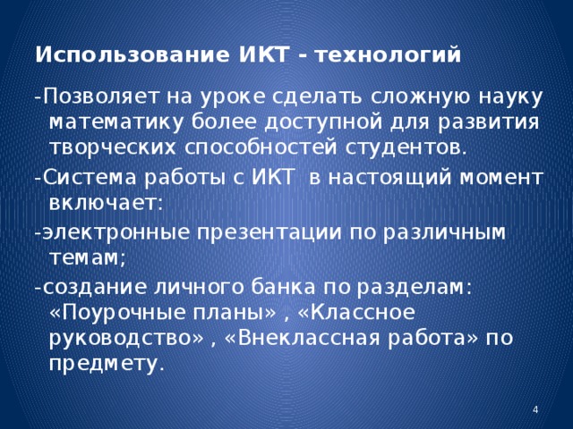 Использование ИКТ - технологий  -Позволяет на уроке сделать сложную науку математику более  доступной для развития творческих способностей студентов. -Система работы с ИКТ в настоящий момент включает: -электронные презентации по различным темам; -создание личного банка по разделам: «Поурочные планы» , «Классное руководство» , «Внеклассная работа» по предмету.