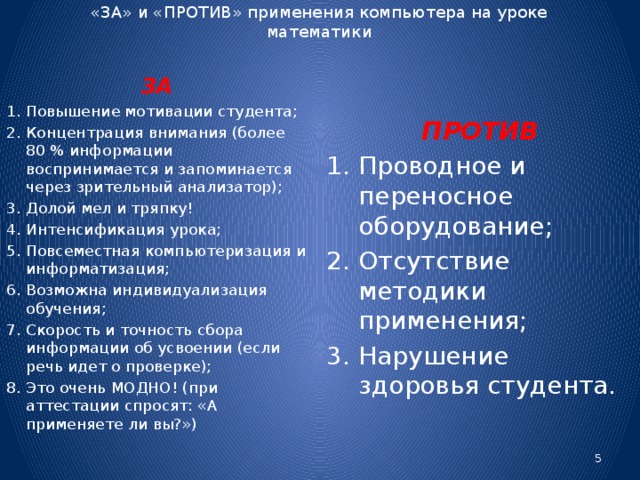 «ЗА» и «ПРОТИВ» применения компьютера на уроке математики   ПРОТИВ Проводное и переносное оборудование; Отсутствие методики применения; Нарушение здоровья студента. ЗА Повышение мотивации студента; Концентрация внимания (более 80 % информации воспринимается и запоминается через зрительный анализатор); Долой мел и тряпку! Интенсификация урока; Повсеместная компьютеризация и информатизация; Возможна индивидуализация обучения; Скорость и точность сбора информации об усвоении (если речь идет о проверке); Это очень МОДНО! (при аттестации спросят: «А применяете ли вы?»)