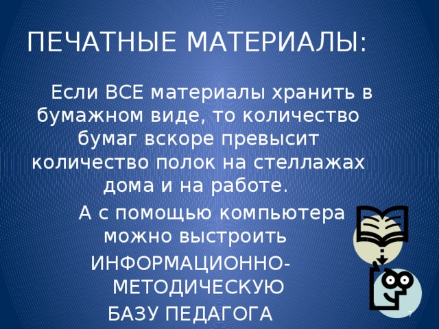 ПЕЧАТНЫЕ МАТЕРИАЛЫ:  Если ВСЕ материалы хранить в бумажном виде, то количество бумаг вскоре превысит количество полок на стеллажах дома и на работе.  А с помощью компьютера можно выстроить ИНФОРМАЦИОННО- МЕТОДИЧЕСКУЮ  БАЗУ ПЕДАГОГА