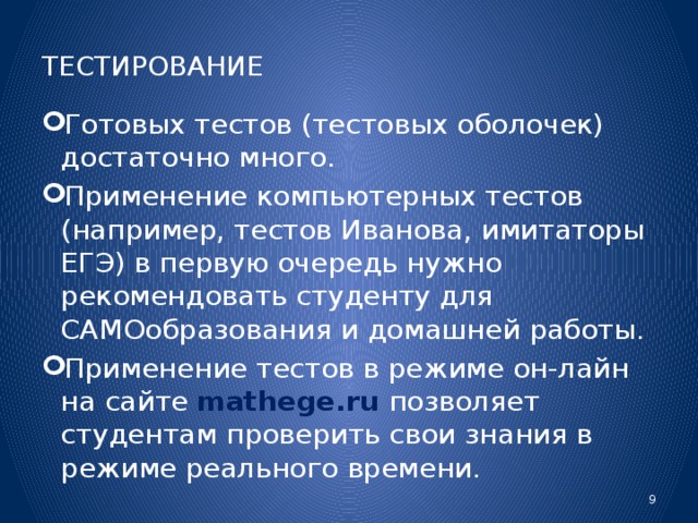 ТЕСТИРОВАНИЕ Готовых тестов (тестовых оболочек) достаточно много. Применение компьютерных тестов (например, тестов Иванова, имитаторы ЕГЭ) в первую очередь нужно рекомендовать студенту для САМОобразования и домашней работы. Применение тестов в режиме он-лайн на сайте mathege.ru позволяет студентам проверить свои знания в режиме реального времени.