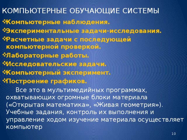 КОМПЬЮТЕРНЫЕ ОБУЧАЮЩИЕ СИСТЕМЫ Компьютерные наблюдения. Экспериментальные задачи-исследования. Расчетные задачи с последующей компьютерной проверкой. Лабораторные работы. Исследовательские задачи. Компьютерный эксперимент. Построение графиков.  Все это в мультимедийных программах, охватывающих огромные блоки материала («Открытая математика», «Живая геометрия»). Учебные задания, контроль их выполнения и управление ходом изучение материала осуществляет компьютер