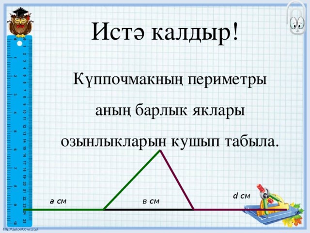 Истә калдыр! Күппочмакның периметры аның барлык яклары озынлыкларын кушып табыла. d см а см в см