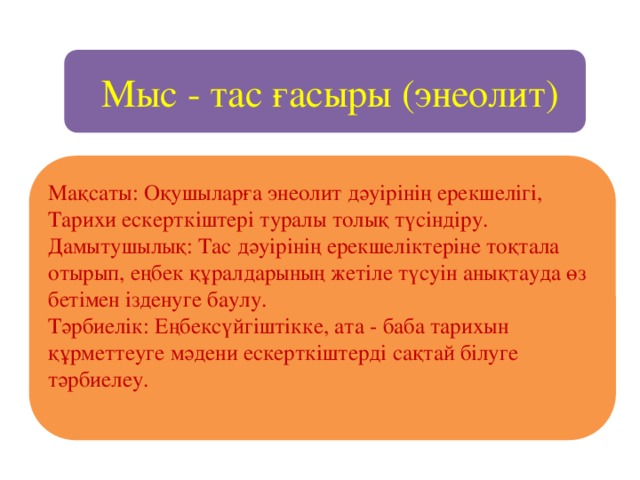 Мыс - тас ғасыры (энеолит) Мақсаты: Оқушыларға энеолит дәуірінің ерекшелігі, Тарихи ескерткіштері туралы толық түсіндіру. Дамытушылық: Тас дәуірінің ерекшеліктеріне тоқтала отырып, еңбек құралдарының жетіле түсуін анықтауда өз бетімен ізденуге баулу. Тәрбиелік: Еңбексүйгіштікке, ата - баба тарихын құрметтеуге мәдени ескерткіштерді сақтай білуге тәрбиелеу.