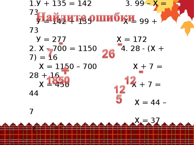 1.У + 135 = 142 3. 99 – Х = 73  У = 142 +  135 Х = 99 + 73  У = 277 Х = 172 2. Х – 700 = 1150 4. 28 - (Х + 7) = 16  Х = 1150 – 700 Х + 7 = 28 + 16  Х = 450 Х + 7 = 44  Х = 44 – 7  Х = 37 ?